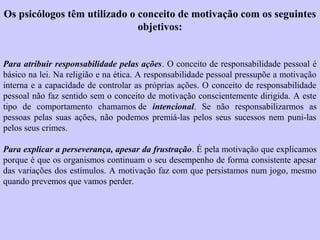 Os psicólogos têm utilizado o conceito de motivação com os seguintes 
objetivos: 
Para atribuir responsabilidade pelas ações. O conceito de responsabilidade pessoal é 
básico na lei. Na religião e na ética. A responsabilidade pessoal pressupõe a motivação 
interna e a capacidade de controlar as próprias ações. O conceito de responsabilidade 
pessoal não faz sentido sem o conceito de motivação conscientemente dirigida. A este 
tipo de comportamento chamamos de intencional. Se não responsabilizarmos as 
pessoas pelas suas ações, não podemos premiá-las pelos seus sucessos nem puni-las 
pelos seus crimes. 
Para explicar a perseverança, apesar da frustração. É pela motivação que explicamos 
porque é que os organismos continuam o seu desempenho de forma consistente apesar 
das variações dos estímulos. A motivação faz com que persistamos num jogo, mesmo 
quando prevemos que vamos perder. 
 