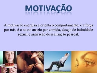 A motivação energiza e orienta o comportamento, é a força 
por trás, é o nosso anseio por comida, desejo de intimidade 
sexual e aspiração de realização pessoal. 
 