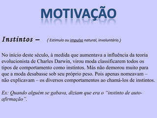 Instintos – ( Estimulo ou impulso natural, involuntário.) 
No início deste século, à medida que aumentava a influência da teoria 
evolucionista de Charles Darwin, virou moda classificarem todos os 
tipos de comportamento como instintos. Más não demorou muito para 
que a moda desabasse sob seu próprio peso. Pois apenas nomeavam – 
não explicavam – os diversos comportamentos ao chamá-los de instintos. 
Ex: Quando alguém se gabava, diziam que era o “instinto de auto-afirmação”. 
 