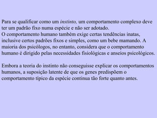 Para se qualificar como um instinto, um comportamento complexo deve 
ter um padrão fixo numa espécie e não ser adotado. 
O comportamento humano também exige certas tendências inatas, 
inclusive certos padrões fixos e simples, como um bebe mamando. A 
maioria dos psicólogos, no entanto, considera que o comportamento 
humano é dirigido pelas necessidades fisiológicas e anseios psicológicos. 
Embora a teoria do instinto não conseguisse explicar os comportamentos 
humanos, a suposição latente de que os genes predispõem o 
comportamento típico da espécie continua tão forte quanto antes. 
 