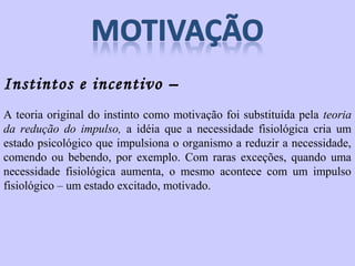 Instintos e incentivo – 
A teoria original do instinto como motivação foi substituída pela teoria 
da redução do impulso, a idéia que a necessidade fisiológica cria um 
estado psicológico que impulsiona o organismo a reduzir a necessidade, 
comendo ou bebendo, por exemplo. Com raras exceções, quando uma 
necessidade fisiológica aumenta, o mesmo acontece com um impulso 
fisiológico – um estado excitado, motivado. 
 