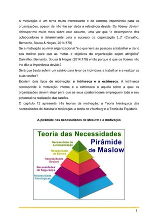 1
A motivação é um tema muito interessante e de extrema importância para as
organizações, apesar de não lhe ser dada a relevância devida. Os líderes deviam
debruçar-me muito mais sobre este assunto, uma vez que "o desempenho dos
colaboradores é determinante para o sucesso da organização [...]" (Carvalho,
Bernardo, Sousa & Negas, 2014:178)
Se a motivação ao nível organizacional "é o que leva as pessoas a trabalhar e dar o
seu melhor para que as metas e objetivos da organização sejam atingidos"
Carvalho, Bernardo, Sousa & Negas (2014:178) então porque é que os líderes não
lhe dão a importância devida?
Será que basta auferir um salário para levar os indivíduos a trabalhar e a realizar as
suas tarefas?
Existem dois tipos de motivação: a intrínseca e a extrínseca. A intrínseca
corresponde à motivação interna e a extrínseca é aquela sobre a qual as
organizações devem atuar para que os seus colaboradores empreguem todo o seu
potencial na realização das tarefas.
O capítulo 12 apresenta três teorias da motivação: a Teoria hierárquica das
necessidades de Maslow e motivação, a teoria de Herzberg e a Teoria da Equidade.
A pirâmide das necessidades de Maslow e a motivação
 