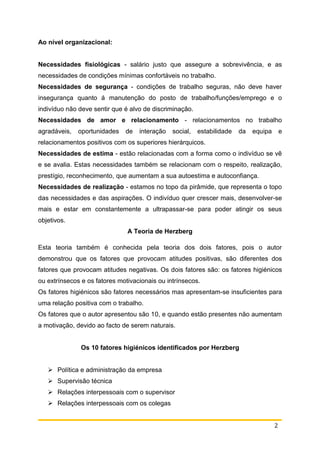 2
Ao nível organizacional:
Necessidades fisiológicas - salário justo que assegure a sobrevivência, e as
necessidades de condições mínimas confortáveis no trabalho.
Necessidades de segurança - condições de trabalho seguras, não deve haver
insegurança quanto á manutenção do posto de trabalho/funções/emprego e o
indivíduo não deve sentir que é alvo de discriminação.
Necessidades de amor e relacionamento - relacionamentos no trabalho
agradáveis, oportunidades de interação social, estabilidade da equipa e
relacionamentos positivos com os superiores hierárquicos.
Necessidades de estima - estão relacionadas com a forma como o indivíduo se vê
e se avalia. Estas necessidades também se relacionam com o respeito, realização,
prestígio, reconhecimento, que aumentam a sua autoestima e autoconfiança.
Necessidades de realização - estamos no topo da pirâmide, que representa o topo
das necessidades e das aspirações. O indivíduo quer crescer mais, desenvolver-se
mais e estar em constantemente a ultrapassar-se para poder atingir os seus
objetivos.
A Teoria de Herzberg
Esta teoria também é conhecida pela teoria dos dois fatores, pois o autor
demonstrou que os fatores que provocam atitudes positivas, são diferentes dos
fatores que provocam atitudes negativas. Os dois fatores são: os fatores higiénicos
ou extrínsecos e os fatores motivacionais ou intrínsecos.
Os fatores higiénicos são fatores necessários mas apresentam-se insuficientes para
uma relação positiva com o trabalho.
Os fatores que o autor apresentou são 10, e quando estão presentes não aumentam
a motivação, devido ao facto de serem naturais.
Os 10 fatores higiénicos identificados por Herzberg
 Política e administração da empresa
 Supervisão técnica
 Relações interpessoais com o supervisor
 Relações interpessoais com os colegas
 