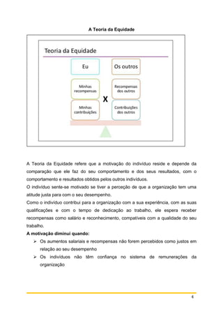 4
A Teoria da Equidade
A Teoria da Equidade refere que a motivação do indivíduo reside e depende da
comparação que ele faz do seu comportamento e dos seus resultados, com o
comportamento e resultados obtidos pelos outros indivíduos.
O indivíduo sente-se motivado se tiver a perceção de que a organização tem uma
atitude justa para com o seu desempenho.
Como o indivíduo contribui para a organização com a sua experiência, com as suas
qualificações e com o tempo de dedicação ao trabalho, ele espera receber
recompensas como salário e reconhecimento, compatíveis com a qualidade do seu
trabalho.
A motivação diminui quando:
 Os aumentos salariais e recompensas não forem percebidos como justos em
relação ao seu desempenho
 Os indivíduos não têm confiança no sistema de remunerações da
organização
 