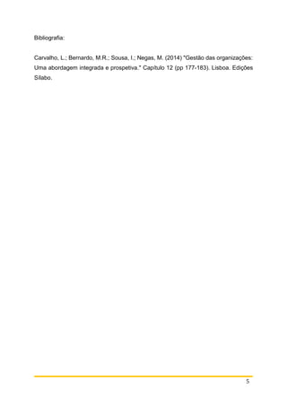 5
Bibliografia:
Carvalho, L.; Bernardo, M.R.; Sousa, I.; Negas, M. (2014) "Gestão das organizações:
Uma abordagem integrada e prospetiva." Capítulo 12 (pp 177-183). Lisboa. Edições
Sílabo.
 