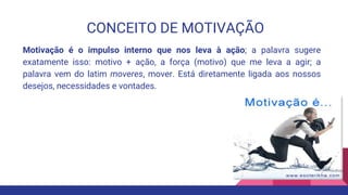 CONCEITO DE MOTIVAÇÃO
Motivação é o impulso interno que nos leva à ação; a palavra sugere
exatamente isso: motivo + ação, a força (motivo) que me leva a agir; a
palavra vem do latim moveres, mover. Está diretamente ligada aos nossos
desejos, necessidades e vontades.
 