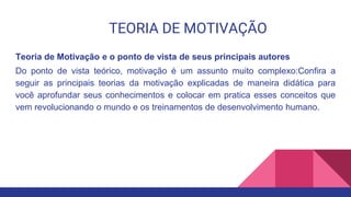 TEORIA DE MOTIVAÇÃO
Teoria de Motivação e o ponto de vista de seus principais autores
Do ponto de vista teórico, motivação é um assunto muito complexo:Confira a
seguir as principais teorias da motivação explicadas de maneira didática para
você aprofundar seus conhecimentos e colocar em pratica esses conceitos que
vem revolucionando o mundo e os treinamentos de desenvolvimento humano.
 