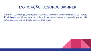 MOTIVAÇÃO SEGUNDO SKINNER
Skinner, por exemplo, estudou a motivação como um condicionamento da mente;
Kurt Lewin considera que a motivação é determinada em grande parte pela
influência do meio ambiente sobre o individuo.
 