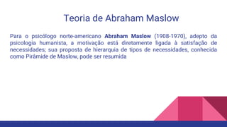Teoria de Abraham Maslow
Para o psicólogo norte-americano Abraham Maslow (1908-1970), adepto da
psicologia humanista, a motivação está diretamente ligada à satisfação de
necessidades; sua proposta de hierarquia de tipos de necessidades, conhecida
como Pirâmide de Maslow, pode ser resumida
 