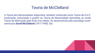 Teoria de McClelland
A Teoria das Necessidades Adquiridas, também conhecida como Teoria de R.A.P.
(realização, associação e poder) ou Teoria da Necessidade Aprendida, ou ainda
Teoria da Motivação pelo Êxito e/ou Medo, foi desenvolvida pelo psicológo norte-
americano David McClelland (1917-1998). Ela
 