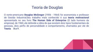 Teoria de Douglas
O norte-americano Douglas McGregor (1906 - 1964) foi economista e professor
de Gestão Industrial;Seu trabalho mais conhecido é sua teoria motivacional
apresentada no seu livro The Human Side of Enterprise (O lado humano da
empresa), de 1960, ele defende a idéia de que existem dois tipos fundamentais de
pessoas, dois perfis de personalidade e comportamento, chamados por ele de
Teoria X e Y.
 