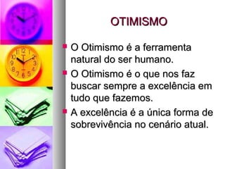 OTIMISMOOTIMISMO
 O Otimismo é a ferramentaO Otimismo é a ferramenta
natural do ser humano.natural do ser humano.
 O Otimismo é o que nos fazO Otimismo é o que nos faz
buscar sempre a excelência embuscar sempre a excelência em
tudo que fazemos.tudo que fazemos.
 A excelência é a única forma deA excelência é a única forma de
sobrevivência no cenário atual.sobrevivência no cenário atual.
 