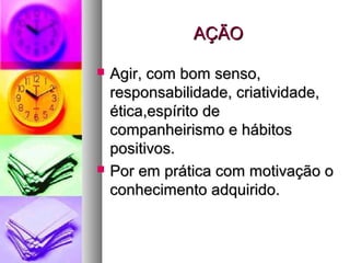 AÇÃOAÇÃO
 Agir, com bom senso,Agir, com bom senso,
responsabilidade, criatividade,responsabilidade, criatividade,
ética,espírito deética,espírito de
companheirismo e hábitoscompanheirismo e hábitos
positivos.positivos.
 Por em prática com motivação oPor em prática com motivação o
conhecimento adquirido.conhecimento adquirido.
 