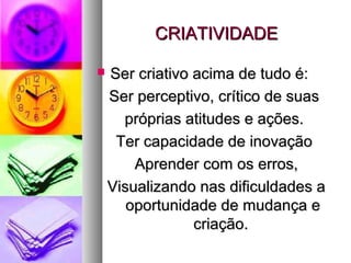 CRIATIVIDADECRIATIVIDADE
 Ser criativo acima de tudo é:Ser criativo acima de tudo é:
Ser perceptivo, crítico de suasSer perceptivo, crítico de suas
próprias atitudes e ações.próprias atitudes e ações.
Ter capacidade de inovaçãoTer capacidade de inovação
Aprender com os erros,Aprender com os erros,
Visualizando nas dificuldades aVisualizando nas dificuldades a
oportunidade de mudança eoportunidade de mudança e
criação.criação.
 