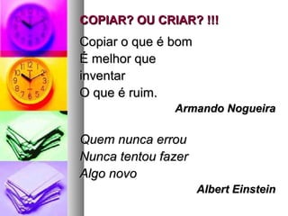 COPIAR? OU CRIAR? !!!COPIAR? OU CRIAR? !!!
Copiar o que é bomCopiar o que é bom
É melhor queÉ melhor que
inventarinventar
O que é ruim.O que é ruim.
Armando NogueiraArmando Nogueira
Quem nunca errouQuem nunca errou
Nunca tentou fazerNunca tentou fazer
Algo novoAlgo novo
Albert EinsteinAlbert Einstein
 