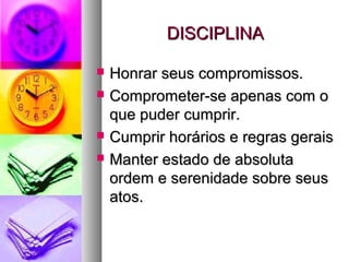 DISCIPLINADISCIPLINA
 Honrar seus compromissos.Honrar seus compromissos.
 Comprometer-se apenas com oComprometer-se apenas com o
que puder cumprir.que puder cumprir.
 Cumprir horários e regras geraisCumprir horários e regras gerais
 Manter estado de absolutaManter estado de absoluta
ordem e serenidade sobre seusordem e serenidade sobre seus
atos.atos.
 