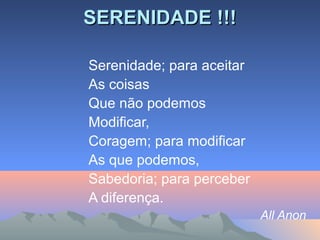 SERENIDADE !!!SERENIDADE !!!
Serenidade; para aceitar
As coisas
Que não podemos
Modificar,
Coragem; para modificar
As que podemos,
Sabedoria; para perceber
A diferença.
All Anon
 