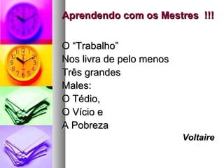Aprendendo com os Mestres !!!Aprendendo com os Mestres !!!
O “Trabalho”O “Trabalho”
Nos livra de pelo menosNos livra de pelo menos
Três grandesTrês grandes
Males:Males:
O Tédio,O Tédio,
O Vício eO Vício e
A PobrezaA Pobreza
VoltaireVoltaire
 
