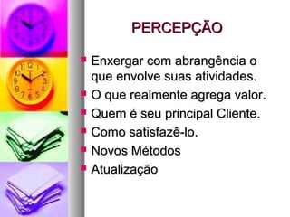 PERCEPÇÃOPERCEPÇÃO
 Enxergar com abrangência oEnxergar com abrangência o
que envolve suas atividades.que envolve suas atividades.
 O que realmente agrega valor.O que realmente agrega valor.
 Quem é seu principal Cliente.Quem é seu principal Cliente.
 Como satisfazê-lo.Como satisfazê-lo.
 Novos MétodosNovos Métodos
 AtualizaçãoAtualização
 