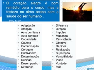 • O coração alegre é bom
remédio para o corpo, mas a
tristeza na alma acaba com a
saúde do ser humano .
Prov.17:22
• Diferença
• Direção
• Impulso
• Mudança
• Persistência
• Objetivo
• Rapidez
• Realização
• Superação
• Versatilidade
• Visão
• Vontade
• foco
• Adaptação
• Atenção
• Auto confiança
• Auto controle
• Capacidade
• Cautela
• Comunicação
• Coragem
• Criatividade
• Determinação
• Decisão
• Desempenho
• Diferença
 