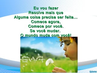 Eu vou fazerEu vou fazer
Resolve mais queResolve mais que
Alguma coisa precisa ser feita...Alguma coisa precisa ser feita...
Comece agora,Comece agora,
Comece por você.Comece por você.
Se você mudar.Se você mudar.
O mundo muda com você!O mundo muda com você!
 