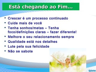  Crescer é um processo continuado
 Cuide mais de você
 Tenha sonhos/metas – Tenha
foco/definições claras – fazer diferente!
 Melhore o seu relacionamento sempre
 Qualidade está nos detalhes
 Lute pela sua felicidade
 Não se sabote
Está chegando ao Fim...Está chegando ao Fim...
 