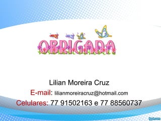 Lilian Moreira Cruz
E-mail: lilianmoreiracruz@hotmail.com
Celulares: 77 91502163 e 77 88560737
 
