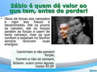 Sábio é quem dá valor aoSábio é quem dá valor ao
que tem, antes de perder!que tem, antes de perder!
Caminham e não perdem
forças,
Correm e não se cansam,
Sobem, voam como águias.
Isaías 40:29
• Deus dá forças aos cansados
e vigor aos fracos e
desanimados. Até os jovens
se cansam, até os moços
perdem as forças e caem de
tanto cansaço, mas os que
confiam e esperam no Senhor
sempre renovam suas
energias.
 