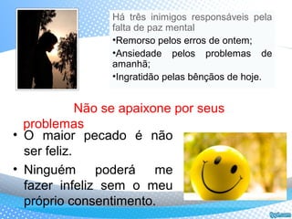 • O maior pecado é não
ser feliz.
• Ninguém poderá me
fazer infeliz sem o meu
próprio consentimento.
Não se apaixone por seus
problemas
Há três inimigos responsáveis pela
falta de paz mental
•Remorso pelos erros de ontem;
•Ansiedade pelos problemas de
amanhã;
•Ingratidão pelas bênçãos de hoje.
 