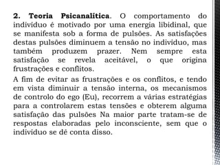 2. Teoria Psicanalítica. O comportamento do
indivíduo é motivado por uma energia libidinal, que
se manifesta sob a forma de pulsões. As satisfações
destas pulsões diminuem a tensão no indivíduo, mas
também produzem prazer. Nem sempre esta
satisfação se revela aceitável, o que origina
frustrações e conflitos.
A fim de evitar as frustrações e os conflitos, e tendo
em vista diminuir a tensão interna, os mecanismos
de controlo do ego (Eu), recorrem a várias estratégias
para a controlarem estas tensões e obterem alguma
satisfação das pulsões Na maior parte tratam-se de
respostas elaboradas pelo inconsciente, sem que o
indivíduo se dê conta disso.
 