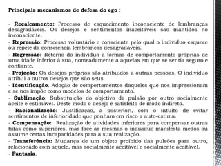 Principais mecanismos de defesa do ego :
- Recalcamento: Processo de esquecimento inconsciente de lembranças
desagradáveis. Os desejos e sentimentos inaceitáveis são mantidos no
inconsciente.
- Repressão: Processo voluntário e consciente pelo qual o indivíduo esquece
ou repele da consciência lembranças desagradáveis.
- Regressão: Retorno do indivíduo a formas de comportamento próprias de
uma idade inferior à sua, nomeadamente a aquelas em que se sentia seguro e
confiante.
- Projeção: Os desejos próprios são atribuídos a outras pessoas. O individuo
atribui a outros desejos que são seus.
- Identificação. Adoção de comportamentos daqueles que nos impressionam
e se nos impõe como modelos de comportamento.
- Sublimação: Substituição do objetivo da pulsão por outro socialmente
aceite e estimável. Deste modo o desejo é satisfeito de modo indireto.
- Racionalização: Justificação, a posteriori, com o intuito de evitar
sentimentos de inferioridade que ponham em risco a auto-estima.
- Compensação: Realização de atividades inferiores para compensar outras
tidas como superiores, mas face às mesmas o indivíduo manifesta medos ou
assume certas incapacidades para a sua realização.
- Transferência: Mudança de um objeto proibido das pulsões para outro,
relacionado com aquele, mas socialmente aceitável e socialmente aceitável.
- Fantasia.
 