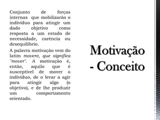 Conjunto de forças
internas que mobilizarão o
indivíduo para atingir um
dado objetivo como
resposta a um estado de
necessidade, carência ou
desequilíbrio.
A palavra motivação vem do
latim movere, que significa
"mover". A motivação é,
então, aquilo que é
susceptível de mover o
indivíduo, de o levar a agir
para atingir algo (o
objetivo), e de lhe produzir
um comportamento
orientado.
 
