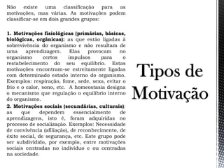Não existe uma classificação para as
motivações, mas várias. As motivações podem
classificar-se em dois grandes grupos:
1. Motivações fisiológicas (primárias, básicas,
biológicas, orgânicas): as que estão ligadas à
sobrevivência do organismo e não resultam de
uma aprendizagem. Elas provocam no
organismo certos impulsos para o
restabelecimento do seu equilíbrio. Estas
motivações encontram-se estreitamente ligadas
com determinado estado interno do organismo.
Exemplos: respiração, fome, sede, sexo, evitar o
frio e o calor, sono, etc. A homeostasia designa
o mecanismo que regulação o equilíbrio interno
do organismo.
2. Motivações sociais (secundárias, culturais):
as que dependem essencialmente de
aprendizagens, isto é, foram adquiridas no
processo de socialização. Exemplos: Necessidade
de convivência (afiliação), de reconhecimento, de
êxito social, de segurança, etc. Este grupo pode
ser subdividido, por exemplo, entre motivações
sociais centradas no indivíduo e ou centradas
na sociedade.
 