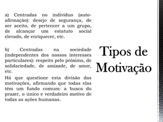 a) Centradas no indivíduo (auto-
afirmação): desejo de segurança, de
ser aceito, de pertencer a um grupo,
de alcançar um estatuto social
elevado, de enriquecer, etc.
b) Centradas na sociedade
(independentes dos nossos interesses
particulares): respeito pelo próximo, de
solidariedade, de amizade, de amor,
etc.
Há que questione esta divisão das
motivações, afirmando que todas elas
têm um fundo comum: a busca do
prazer, o único e verdadeiro motivo de
todas as ações humanas.
 