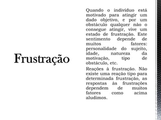 Quando o indivíduo está
motivado para atingir um
dado objetivo, e por um
obstáculo qualquer não o
consegue atingir, vive um
estado de frustração. Este
sentimento depende de
muitos fatores:
personalidade do sujeito,
idade, natureza da
motivação, tipo de
obstáculo, etc.
Reações à frustração. Não
existe uma reação tipo para
determinada frustração, as
respostas às frustrações
dependem de muitos
fatores como acima
aludimos.
 