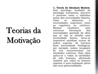 1. Teoria de Abraham Maslow.
Este psicólogo, fundador da
psicologia humanista, descreve
o processo como o indivíduo
passa das necessidades básicas,
como se alimentar, a
necessidades superiores como
as cognitivas ou estéticas.
Maslow estabelece uma
estrutura hierarquia das
necessidades partindo da idéia
que se não se satisfaz uma
necessidade básica, torna-se
impossível satisfazer outras de
ordem superior. Se tivermos
fome (necessidade fisiológica),
por exemplo, somos incapazes
de nos concentrarmos em
atividades estéticas. Esta idéia
aplica-se a todas as atividades
da vida humana, afirmando
também que todos os homens
aspiram à auto-realização plena
das suas potencialidades.
 