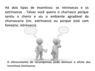 Há dois tipos de incentivos: os intrínsecos e os
extrínsecos . Talvez você queira o churrasco porque
sentiu o cheiro e viu o ambiente agradável da
churrascaria (inc. extrínseco) ou porque está com
fome(inc. intrínseco).
O oferecimento de recompensas pode diminuir o efeito dos
incentivos intrínsecos.
 