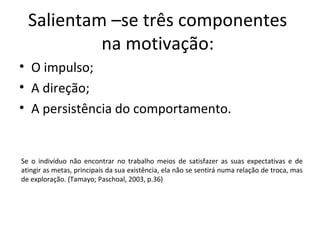 Salientam –se três componentes
na motivação:
• O impulso;
• A direção;
• A persistência do comportamento.
Se o indivíduo não encontrar no trabalho meios de satisfazer as suas expectativas e de
atingir as metas, principais da sua existência, ela não se sentirá numa relação de troca, mas
de exploração. (Tamayo; Paschoal, 2003, p.36)
 