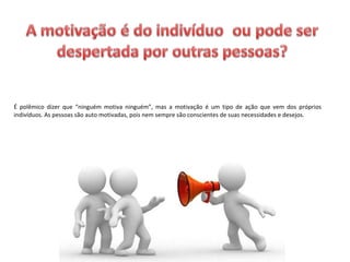 É polêmico dizer que “ninguém motiva ninguém”, mas a motivação é um tipo de ação que vem dos próprios
indivíduos. As pessoas são auto motivadas, pois nem sempre são conscientes de suas necessidades e desejos.
 