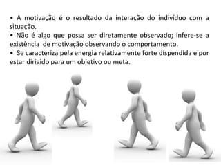 • A motivação é o resultado da interação do indivíduo com a
situação.
• Não é algo que possa ser diretamente observado; infere-se a
existência de motivação observando o comportamento.
• Se caracteriza pela energia relativamente forte dispendida e por
estar dirigido para um objetivo ou meta.
 