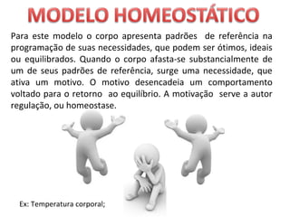 Para este modelo o corpo apresenta padrões de referência na
programação de suas necessidades, que podem ser ótimos, ideais
ou equilibrados. Quando o corpo afasta-se substancialmente de
um de seus padrões de referência, surge uma necessidade, que
ativa um motivo. O motivo desencadeia um comportamento
voltado para o retorno ao equilíbrio. A motivação serve a autor
regulação, ou homeostase.
Ex: Temperatura corporal;
 