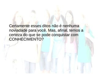 Certamente esses ditos não é nenhuma
noviadade para você. Mas, afinal, temos a
certeza do que se pode conquistar com
CONHECIMENTO?
 