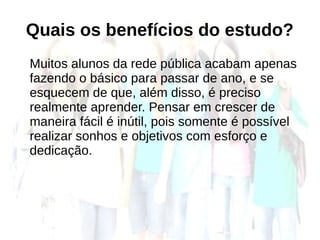 Quais os benefícios do estudo?
Muitos alunos da rede pública acabam apenas
fazendo o básico para passar de ano, e se
esquecem de que, além disso, é preciso
realmente aprender. Pensar em crescer de
maneira fácil é inútil, pois somente é possível
realizar sonhos e objetivos com esforço e
dedicação.
 
