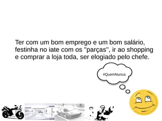 #QuemNunca
Ter com um bom emprego e um bom salário,
festinha no iate com os ''parças'', ir ao shopping
e comprar a loja toda, ser elogiado pelo chefe.
 