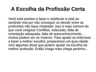 A Escolha da Profissão Certa
Você está prestes a fazer o vestibular e está se
sentindo mal por não conseguir se decidir entre as
profissões não fique chateado: isso é mais comum do
que você imagina! Conflitos, indecisão, falta de
orientação adequada, falta de autoconhecimento…
muitos podem ser os motivos. Para ajudar os indecisos
a fazer a melhor escolha, preparamos um guia rápido
com algumas dicas que podem ajudar na escolha da
melhor profissão. Então chaga mais chega pertinho...
 