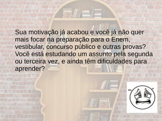 Sua motivação já acabou e você já não quer
mais focar na preparação para o Enem,
vestibular, concurso público e outras provas?
Você está estudando um assunto pela segunda
ou terceira vez, e ainda têm dificuldades para
aprender?
 