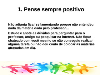 1. Pense sempre positivo
Não adianta ficar se lamentando porque não entendeu
nada da matéria dada pelo professor…
Estude e anote as dúvidas para perguntar para o
professor, amigo ou pesquisar na internet. Não fique
chateado com você mesmo se não conseguiu realizar
alguma tarefa ou não deu conta de colocar as matérias
atrasadas em dia.
 