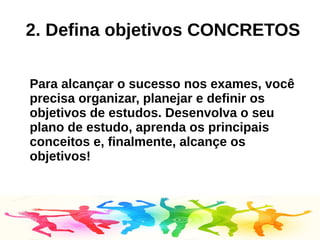 2. Defina objetivos CONCRETOS
Para alcançar o sucesso nos exames, você
precisa organizar, planejar e definir os
objetivos de estudos. Desenvolva o seu
plano de estudo, aprenda os principais
conceitos e, finalmente, alcançe os
objetivos!
 