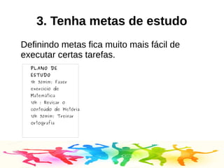 3. Tenha metas de estudo
Definindo metas fica muito mais fácil de
executar certas tarefas.
PLANO DE
ESTUDO
9h 30mim; Fazer
exercicio de
Matemática
10h ; Revisar o
conteúdo de História
10h 30mim; Treinar
ortografia
 