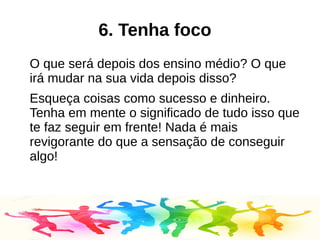 6. Tenha foco
O que será depois dos ensino médio? O que
irá mudar na sua vida depois disso?
Esqueça coisas como sucesso e dinheiro.
Tenha em mente o significado de tudo isso que
te faz seguir em frente! Nada é mais
revigorante do que a sensação de conseguir
algo!
 